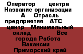 Оператор Call-центра › Название организации ­ А3 › Отрасль предприятия ­ АТС, call-центр › Минимальный оклад ­ 17 000 - Все города Работа » Вакансии   . Приморский край,Спасск-Дальний г.